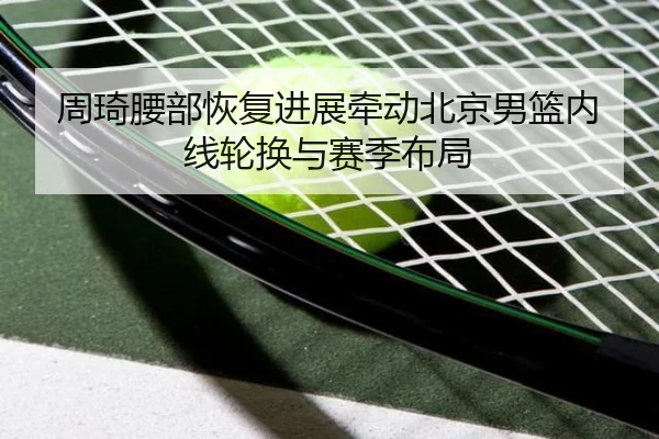 周琦腰部恢复进展牵动北京男篮内线轮换与赛季布局