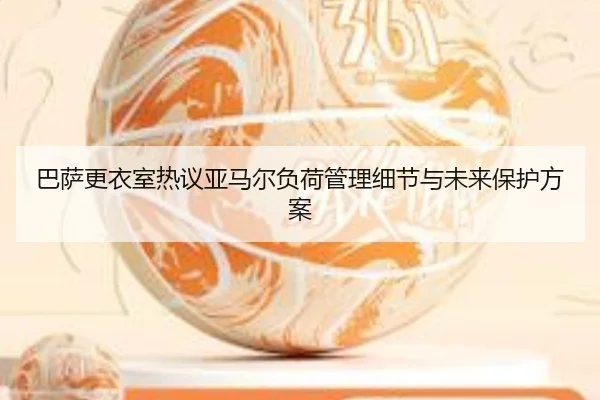 巴萨更衣室热议亚马尔负荷管理细节与未来保护方案